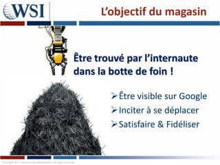 L’objectif du magasin


                                                          Être trouvé par l’internaute
                                                          dans la botte de foin !

                                                                  Être visible sur Google
                                                                  Inciter à se déplacer
                                                                  Satisfaire & Fidéliser


Copyright 2011 Research and Management. All rights reserved.
 