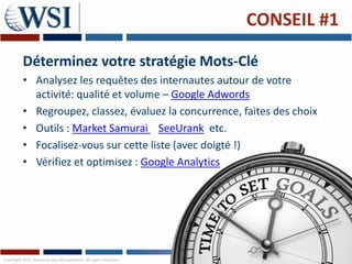 CONSEIL #1

         Déterminez votre stratégie Mots-Clé
         • Analysez les requêtes des internautes autour de votre
           activité: qualité et volume – Google Adwords
         • Regroupez, classez, évaluez la concurrence, faites des choix
         • Outils : Market Samurai SeeUrank etc.
         • Focalisez-vous sur cette liste (avec doigté !)
         • Vérifiez et optimisez : Google Analytics




Copyright 2011 Research and Management. All rights reserved.
 