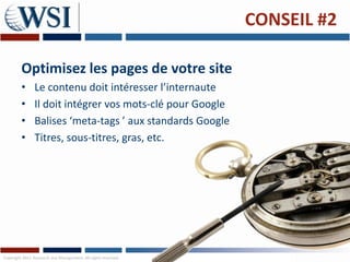CONSEIL #2

         Optimisez les pages de votre site
         •      Le contenu doit intéresser l’internaute
         •      Il doit intégrer vos mots-clé pour Google
         •      Balises ‘meta-tags ’ aux standards Google
         •      Titres, sous-titres, gras, etc.




Copyright 2011 Research and Management. All rights reserved.
 