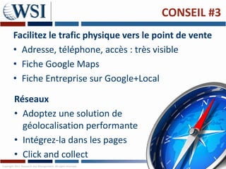 CONSEIL #3
        Facilitez le trafic physique vers le point de vente
        • Adresse, téléphone, accès : très visible
        • Fiche Google Maps
        • Fiche Entreprise sur Google+Local

         Réseaux
         • Adoptez une solution de
           géolocalisation performante
         • Intégrez-la dans les pages
         • Click and collect
Copyright 2011 Research and Management. All rights reserved.
 