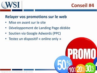 Conseil #4

       Relayer vos promotions sur le web
       •      Mise en avant sur le site
       •      Développement de Landing Page dédiée
       •      Soutien via Google Adwords (PPC)
       •      Testez un dispositif « online only »




Copyright 2011 Research and Management. All rights reserved.
 