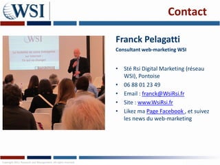 Contact

                                                               Franck Pelagatti
                                                               Consultant web-marketing WSI


                                                               • Sté Rsi Digital Marketing (réseau
                                                                 WSI), Pontoise
                                                               • 06 88 01 23 49
                                                               • Email : franck@WsiRsi.fr
                                                               • Site : www.WsiRsi.fr
                                                               • Likez ma Page Facebook , et suivez
                                                                 les news du web-marketing




Copyright 2011 Research and Management. All rights reserved.
 