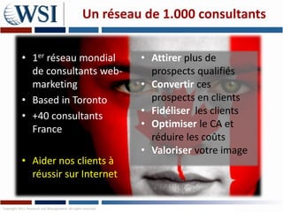 Un réseau de 1.000 consultants


            • 1er réseau mondial                               • Attirer plus de
              de consultants web-                                prospects qualifiés
              marketing                                        • Convertir ces
            • Based in Toronto                                   prospects en clients
            • +40 consultants                                  • Fidéliser les clients
              France                                           • Optimiser le CA et
                                                                 réduire les coûts
                                                               • Valoriser votre image
            • Aider nos clients à
              réussir sur Internet

Copyright 2011 Research and Management. All rights reserved.
 