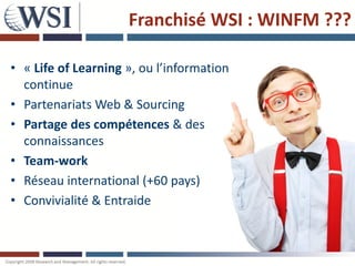 Franchisé WSI : WINFM ???

   • « Life of Learning », ou l’information
     continue
   • Partenariats Web & Sourcing
   • Partage des compétences & des
     connaissances
   • Team-work
   • Réseau international (+60 pays)
   • Convivialité & Entraide



Copyright 2011 Research and Management. All rights reserved.
 