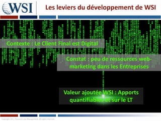 Les leviers du développement de WSI



     Contexte : Le Client Final est Digital

                                                               Constat : peu de ressources web-
                                                                marketing dans les Entreprises



                                                               Valeur ajoutée WSI : Apports
                                                                 quantifiables et sur le LT

Copyright 2011 Research and Management. All rights reserved.
 
