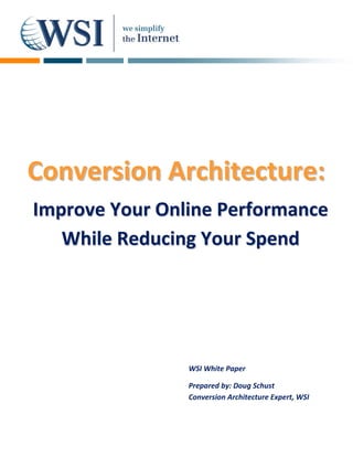     
  
  
  
  
  
  
  
  
  
  
  
  
  
  


Conversion Architecture:
  
  
  
  
  
  

Improve Your Online Performance
  
  
  
  pr     ou                an
  
   While Reducing Your Spend 




                WS
                 SI White Pa
                           aper

                Pre
                  epared by:
                           : Doug Schhust  
                Con
                  nversion A
                           Architectur
                                     re Expert, W
                                                WSI 
 