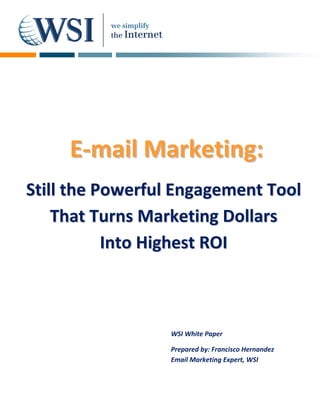      
  
  
  
  
  
  
  
  
  
  
  
  
  
  
  
  
  
  
         E‐mail  Marketing:
                 M
  
  

Still the Powerful Engagement Tool 
  
  
  
  
   That Turns Marketing Dollars  
              

           Into Highest ROI 



                  WSI White Paper

                  Prepared by: Francisco Hernandez  
                  Email Marketing Expert, WSI 
 