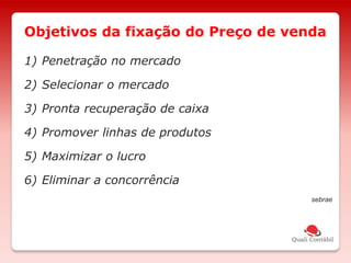 1) Penetração no mercado
2) Selecionar o mercado
3) Pronta recuperação de caixa
4) Promover linhas de produtos
5) Maximizar o lucro
6) Eliminar a concorrência
sebrae
Objetivos da fixação do Preço de venda
 