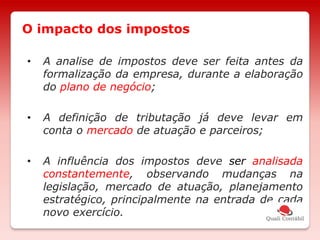 • A analise de impostos deve ser feita antes da
formalização da empresa, durante a elaboração
do plano de negócio;
• A definição de tributação já deve levar em
conta o mercado de atuação e parceiros;
• A influência dos impostos deve ser analisada
constantemente, observando mudanças na
legislação, mercado de atuação, planejamento
estratégico, principalmente na entrada de cada
novo exercício.
O impacto dos impostos
 
