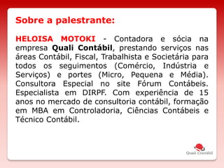 HELOISA MOTOKI - Contadora e sócia na
empresa Quali Contábil, prestando serviços nas
áreas Contábil, Fiscal, Trabalhista e Societária para
todos os seguimentos (Comércio, Indústria e
Serviços) e portes (Micro, Pequena e Média).
Consultora Especial no site Fórum Contábeis.
Especialista em DIRPF. Com experiência de 15
anos no mercado de consultoria contábil, formação
em MBA em Controladoria, Ciências Contábeis e
Técnico Contábil.
Sobre a palestrante:
 