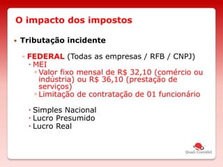 O impacto dos impostos
 Tributação incidente
◦ FEDERAL (Todas as empresas / RFB / CNPJ)
 MEI
◦ Valor fixo mensal de R$ 32,10 (comércio ou
indústria) ou R$ 36,10 (prestação de
serviços)
◦ Limitação de contratação de 01 funcionário
 Simples Nacional
 Lucro Presumido
 Lucro Real
 