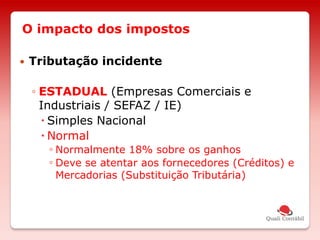 O impacto dos impostos
 Tributação incidente
◦ ESTADUAL (Empresas Comerciais e
Industriais / SEFAZ / IE)
 Simples Nacional
 Normal
◦ Normalmente 18% sobre os ganhos
◦ Deve se atentar aos fornecedores (Créditos) e
Mercadorias (Substituição Tributária)
 