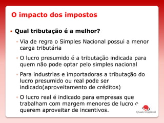 O impacto dos impostos
 Qual tributação é a melhor?
◦ Via de regra o Simples Nacional possui a menor
carga tributária
◦ O lucro presumido é a tributação indicada para
quem não pode optar pelo simples nacional
◦ Para industrias e importadoras a tributação do
lucro presumido ou real pode ser
indicado(aproveitamento de créditos)
◦ O lucro real é indicado para empresas que
trabalham com margem menores de lucro e
querem aproveitar de incentivos.
 