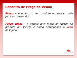 Preço – é quanto o seu produto ou serviço vale
para o consumidor.
Preço ideal – é aquele que cobre os custos do
produto ou serviço e ainda proporciona o lucro
desejado.
Conceito de Preço de Venda
 