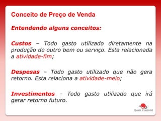 Entendendo alguns conceitos:
Custos – Todo gasto utilizado diretamente na
produção de outro bem ou serviço. Esta relacionada
a atividade-fim;
Despesas – Todo gasto utilizado que não gera
retorno. Esta relaciona a atividade-meio;
Investimentos – Todo gasto utilizado que irá
gerar retorno futuro.
Conceito de Preço de Venda
 