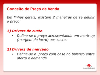 Em linhas gerais, existem 2 maneiras de se definir
o preço:
1) Drivers de custo
• Define-se o preço acrescentando um mark-up
(margem de lucro) aos custos
2) Drivers de mercado
• Define-se o preço com base no balanço entre
oferta e demanda
Conceito de Preço de Venda
 