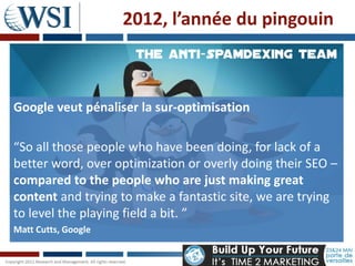 2012, l’année du pingouin



Google veut pénaliser la sur-optimisation

“So all those people who have been doing, for lack of a
better word, over optimization or overly doing their SEO –
compared to the people who are just making great
content and trying to make a fantastic site, we are trying
to level the playing field a bit. ”
Matt Cutts, Google
 