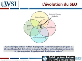 L’évolution du SEO




  “Le marketing de contenu, c’est l’art de comprendre exactement ce dont vos prospects et
clients ont besoin. Puis de leur livrer ce contenu d’une façon pertinente et convaincante afin
              de créer une relation de confiance, puis de générer du business”
 