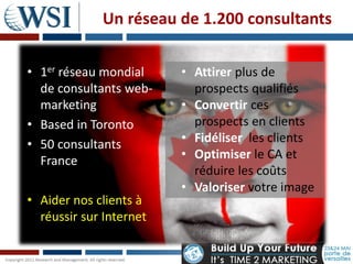 Un réseau de 1.200 consultants

• 1er réseau mondial     • Attirer plus de
  de consultants web-      prospects qualifiés
  marketing              • Convertir ces
• Based in Toronto         prospects en clients
• 50 consultants         • Fidéliser les clients
  France                 • Optimiser le CA et
                           réduire les coûts
                         • Valoriser votre image
• Aider nos clients à
  réussir sur Internet
 