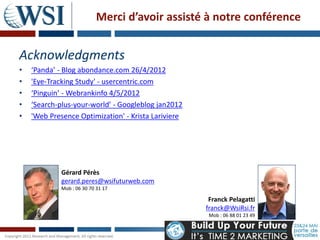 Merci d’avoir assisté à notre conférence


Acknowledgments
•   ‘Panda’ - Blog abondance.com 26/4/2012
•   'Eye-Tracking Study' - usercentric.com
•   ‘Pinguin’ - Webrankinfo 4/5/2012
•   ‘Search-plus-your-world’ - Googleblog jan2012
•   'Web Presence Optimization' - Krista Lariviere




             Gérard Pérès
             gerard.peres@wsifuturweb.com
             Mob : 06 30 70 31 17

                                                      Franck Pelagatti
                                                     franck@WsiRsi.fr
                                                      Mob : 06 88 01 23 49
 