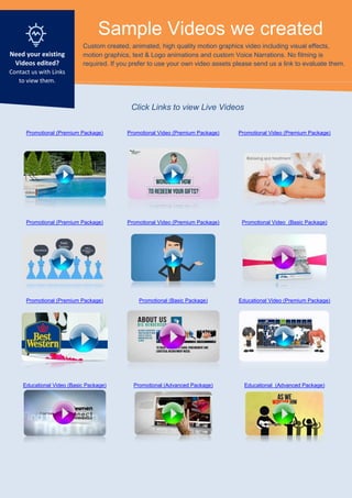 Sample Videos we created
Custom created, animated, high quality motion graphics video including visual effects,
motion graphics, text & Logo animations and custom Voice Narrations. No filming is
required. If you prefer to use your own video assets please send us a link to evaluate them.
Promotional (Premium Package) Promotional Video (Premium Package) Promotional Video (Premium Package)
Promotional (Premium Package) Promotional Video (Premium Package) Promotional Video (Basic Package)
Promotional (Premium Package) Promotional (Basic Package) Educational Video (Premium Package)
Educational Video (Basic Package) Promotional (Advanced Package) Educational (Advanced Package)
Need your existing
Videos edited?
Contact us with Links
to view them.
Click Links to view Live Videos
 