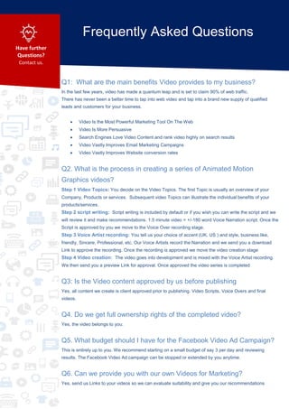Q1: What are the main benefits Video provides to my business?
In the last few years, video has made a quantum leap and is set to claim 90% of web traffic.
There has never been a better time to tap into web video and tap into a brand new supply of qualified
leads and customers for your business.
 Video Is the Most Powerful Marketing Tool On The Web
 Video Is More Persuasive
 Search Engines Love Video Content and rank video highly on search results
 Video Vastly Improves Email Marketing Campaigns
 Video Vastly Improves Website conversion rates
Q2. What is the process in creating a series of Animated Motion
Graphics videos?
Step 1 Video Topics: You decide on the Video Topics. The first Topic is usually an overview of your
Company, Products or services. Subsequent video Topics can illustrate the individual benefits of your
products/services.
Step 2 script writing: Script writing is included by default or if you wish you can write the script and we
will review it and make recommendations. 1.5 minute video = +/-180 word Voice Narration script. Once the
Script is approved by you we move to the Voice Over recording stage.
Step 3 Voice Artist recording: You tell us your choice of accent (UK, US ) and style, business like,
friendly, Sincere, Professional, etc. Our Voice Artists record the Narration and we send you a download
Link to approve the recording. Once the recording is approved we move the video creation stage
Step 4 Video creation: The video goes into development and is mixed with the Voice Artist recording.
We then send you a preview Link for approval. Once approved the video series is completed
Q3: Is the Video content approved by us before publishing
Yes, all content we create is client approved prior to publishing. Video Scripts, Voice Overs and final
videos.
Q4. Do we get full ownership rights of the completed video?
Yes, the video belongs to you.
Q5. What budget should I have for the Facebook Video Ad Campaign?
This is entirely up to you. We recommend starting on a small budget of say 3 per day and reviewing
results. The Facebook Video Ad campaign can be stopped or extended by you anytime.
Q6. Can we provide you with our own Videos for Marketing?
Yes, send us Links to your videos so we can evaluate suitability and give you our recommendations
Frequently Asked Questions
Have further
Questions?
Contact us.
 