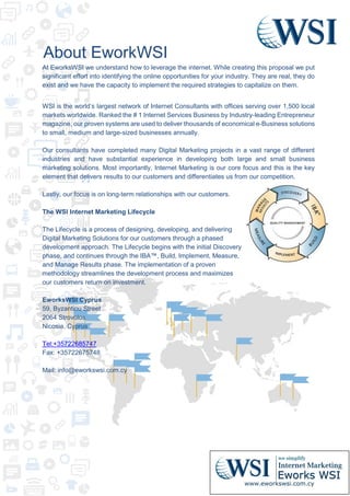 About EworkWSI
At EworksWSI we understand how to leverage the internet. While creating this proposal we put
significant effort into identifying the online opportunities for your industry. They are real, they do
exist and we have the capacity to implement the required strategies to capitalize on them.
WSI is the world’s largest network of Internet Consultants with offices serving over 1,500 local
markets worldwide. Ranked the # 1 Internet Services Business by Industry-leading Entrepreneur
magazine, our proven systems are used to deliver thousands of economical e-Business solutions
to small, medium and large-sized businesses annually.
Our consultants have completed many Digital Marketing projects in a vast range of different
industries and have substantial experience in developing both large and small business
marketing solutions. Most importantly, Internet Marketing is our core focus and this is the key
element that delivers results to our customers and differentiates us from our competition.
Lastly, our focus is on long-term relationships with our customers.
The WSI Internet Marketing Lifecycle
The Lifecycle is a process of designing, developing, and delivering
Digital Marketing Solutions for our customers through a phased
development approach. The Lifecycle begins with the initial Discovery
phase, and continues through the IBA™, Build, Implement, Measure,
and Manage Results phase. The implementation of a proven
methodology streamlines the development process and maximizes
our customers return on investment.
EworksWSI Cyprus
59, Byzantiou Street
2064 Strovolos
Nicosia, Cyprus
Tel:+35722685747
Fax: +35722675748
Mail: info@eworkswsi.com.cy
 