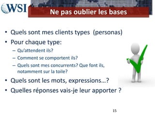 Ne pas oublier les bases

• Quels sont mes clients types (personas)
• Pour chaque type:
  – Qu’attendent ils?
  – Comment se comportent ils?
  – Quels sont mes concurrents? Que font ils,
    notamment sur la toile?
• Quels sont les mots, expressions…?
• Quelles réponses vais-je leur apporter ?

                                                15
 