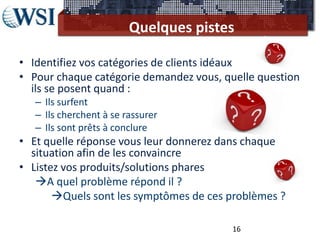 Quelques pistes

• Identifiez vos catégories de clients idéaux
• Pour chaque catégorie demandez vous, quelle question
  ils se posent quand :
   – Ils surfent
   – Ils cherchent à se rassurer
   – Ils sont prêts à conclure
• Et quelle réponse vous leur donnerez dans chaque
  situation afin de les convaincre
• Listez vos produits/solutions phares
   A quel problème répond il ?
       Quels sont les symptômes de ces problèmes ?

                                         16
 
