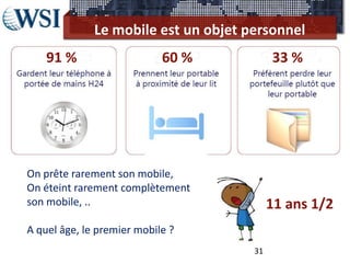 Le mobile est un objet personnel
    91 %                    60 %           33 %




On prête rarement son mobile,
On éteint rarement complètement
son mobile, ..                             11 ans 1/2
A quel âge, le premier mobile ?
                                      31
 