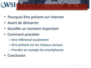 •   Pourquoi être présent sur Internet
•   Avant de démarrer
•   SoLoMo un moment important
•   Comment procéder
    – Etre référencé localement
    – Etre présent sur les réseaux sociaux
    – Prendre en compte les smartphones
• Conclusion

                                             ©2012 RAM. All rights reserved.
 