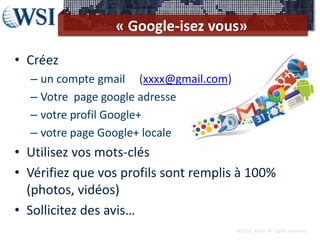 « Google-isez vous»

• Créez
  – un compte gmail (xxxx@gmail.com)
  – Votre page google adresse
  – votre profil Google+
  – votre page Google+ locale
• Utilisez vos mots-clés
• Vérifiez que vos profils sont remplis à 100%
  (photos, vidéos)
• Sollicitez des avis…
                                       ©2012 RAM. All rights reserved.
 