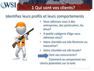 1 Qui sont vos clients?
Identifiez leurs profils et leurs comportements
                    • Vous adressez vous à des
                       entreprises, des particuliers, les
                       deux?
                    • A quelle catégorie d’âge vous
                       adressez vous?
                    • Votre clientèle est elle féminine ou
                       masculine?
                    • Votre clientèle est elle locale?
                    • Que font vos concurrents?
                            Comment se comportent vos
                    clients potentiels sur la toile
                                           ©2012 RAM. All rights reserved.
 