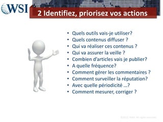2 Identifiez, priorisez vos actions

         •   Quels outils vais-je utiliser?
         •   Quels contenus diffuser ?
         •   Qui va réaliser ces contenus ?
         •   Qui va assurer la veille ?
         •   Combien d’articles vais je publier?
         •   A quelle fréquence?
         •   Comment gérer les commentaires ?
         •   Comment surveiller la réputation?
         •   Avec quelle périodicité …?
         •   Comment mesurer, corriger ?



                                  ©2012 RAM. All rights reserved.
 
