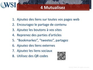 4 Mutualisez

1.   Ajoutez des liens sur toutes vos pages web
2.   Encouragez le partage de contenu
3.   Ajoutez les boutons à vos sites
4.   Reprenez des parties d’articles
5.   “Bookmarkez”, “tweetez”, partagez
6.   Ajoutez des liens externes
7.   Ajoutez les liens sociaux
8.   Utilisez des QR codes

                                       ©2012 RAM. All rights reserved.
 