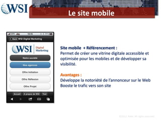 Le site mobile



Site mobile + Référencement :
Permet de créer une vitrine digitale accessible et
optimisée pour les mobiles et de développer sa
visibilité.

Avantages :
Développe la notoriété de l’annonceur sur le Web
Booste le trafic vers son site




                                 ©2012 RAM. All rights reserved.
 