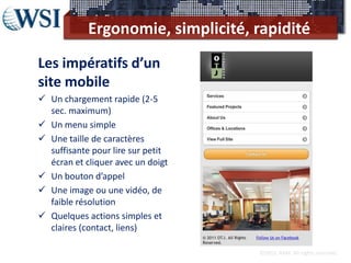 Ergonomie, simplicité, rapidité
Les impératifs d’un
site mobile
 Un chargement rapide (2-5
  sec. maximum)
 Un menu simple
 Une taille de caractères
  suffisante pour lire sur petit
  écran et cliquer avec un doigt
 Un bouton d’appel
 Une image ou une vidéo, de
  faible résolution
 Quelques actions simples et
  claires (contact, liens)

                                   ©2012 RAM. All rights reserved.
 