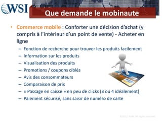 Que demande le mobinaute
• Commerce mobile : Conforter une décision d’achat (y
  compris à l’intérieur d’un point de vente) - Acheter en
  ligne
   –   Fonction de recherche pour trouver les produits facilement
   –   Information sur les produits
   –   Visualisation des produits
   –   Promotions / coupons ciblés
   –   Avis des consommateurs
   –   Comparaison de prix
   –   « Passage en caisse » en peu de clicks (3 ou 4 idéalement)
   –   Paiement sécurisé, sans saisir de numéro de carte


                                                      ©2012 RAM. All rights reserved.
 