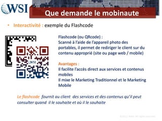 Que demande le mobinaute
• Interactivité : exemple du Flashcode

                           Flashcode (ou QRcode) :
                           Scanné à l’aide de l’appareil photo des
                           portables, il permet de rediriger le client sur du
                           contenu approprié (site ou page web / mobile)

                           Avantages :
                           Il facilite l’accès direct aux services et contenus
                           mobiles
                           Il mixe le Marketing Traditionnel et le Marketing
                           Mobile

    Le flashcode fournit au client des services et des contenus qu’il peut
    consulter quand il le souhaite et où il le souhaite

                                                              ©2012 RAM. All rights reserved.
 