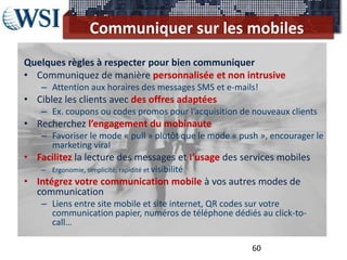 Communiquer sur les mobiles
Quelques règles à respecter pour bien communiquer
• Communiquez de manière personnalisée et non intrusive
    – Attention aux horaires des messages SMS et e-mails!
• Ciblez les clients avec des offres adaptées
    – Ex. coupons ou codes promos pour l’acquisition de nouveaux clients
• Recherchez l’engagement du mobinaute
    – Favoriser le mode « pull » plutôt que le mode « push », encourager le
      marketing viral
• Facilitez la lecture des messages et l’usage des services mobiles
    – Ergonomie, simplicité, rapidité et visibilité
• Intégrez votre communication mobile à vos autres modes de
  communication
    – Liens entre site mobile et site internet, QR codes sur votre
      communication papier, numéros de téléphone dédiés au click-to-
      call…

                                                         60
 