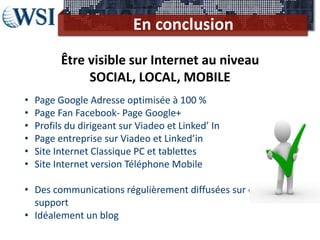 En conclusion
          Être visible sur Internet au niveau
               SOCIAL, LOCAL, MOBILE
•   Page Google Adresse optimisée à 100 %
•   Page Fan Facebook- Page Google+
•   Profils du dirigeant sur Viadeo et Linked’ In
•   Page entreprise sur Viadeo et Linked’in
•   Site Internet Classique PC et tablettes
•   Site Internet version Téléphone Mobile

• Des communications régulièrement diffusées sur chaque
  support
• Idéalement un blog
 