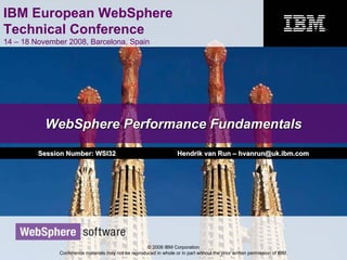IBM European WebSphere
Technical Conference
14 – 18 November 2008, Barcelona, Spain
© 2008 IBM Corporation
Conference materials may not be reproduced in whole or in part without the prior written permission of IBM.
WebSphere Performance FundamentalsWebSphere Performance Fundamentals
Session Number: WSI32Session Number: WSI32 Hendrik van RunHendrik van Run –– hvanrun@uk.ibm.comhvanrun@uk.ibm.com
 