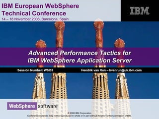 IBM European WebSphere
Technical Conference
14 – 18 November 2008, Barcelona, Spain
© 2008 IBM Corporation
Conference materials may not be reproduced in whole or in part without the prior written permission of IBM.
Advanced Performance Tactics forAdvanced Performance Tactics for
IBM WebSphere Application ServerIBM WebSphere Application Server
Session Number: WSI33Session Number: WSI33 Hendrik van RunHendrik van Run –– hvanrun@uk.ibm.comhvanrun@uk.ibm.com
 