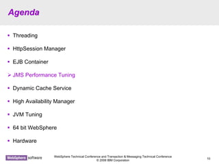 WebSphere Technical Conference and Transaction & Messaging Technical Conference
© 2008 IBM Corporation
10
AgendaAgenda
Threading
HttpSession Manager
EJB Container
JMS Performance Tuning
Dynamic Cache Service
High Availability Manager
JVM Tuning
64 bit WebSphere
Hardware
 