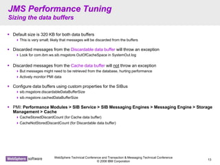 WebSphere Technical Conference and Transaction & Messaging Technical Conference
© 2008 IBM Corporation
13
JMS Performance TuningJMS Performance Tuning
Sizing the data buffersSizing the data buffers
Default size is 320 KB for both data buffers
This is very small; likely that messages will be discarded from the buffers
Discarded messages from the Discardable data buffer will throw an exception
Look for com.ibm.ws.sib.msgstore.OutOfCacheSpace in SystemOut.log
Discarded messages from the Cache data buffer will not throw an exception
But messages might need to be retrieved from the database, hurting performance
Actively monitor PMI data
Configure data buffers using custom properties for the SIBus
sib.msgstore.discardableDataBufferSize
sib.msgstore.cachedDataBufferSize
PMI: Performance Modules > SIB Service > SIB Messaging Engines > Messaging Engine > Storage
Management > Cache
CacheStoredDiscardCount (for Cache data buffer)
CacheNotStoredDiscardCount (for Discardable data buffer)
 