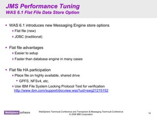 WebSphere Technical Conference and Transaction & Messaging Technical Conference
© 2008 IBM Corporation
14
JMS Performance TuningJMS Performance Tuning
WAS 6.1 Flat File Data Store OptionWAS 6.1 Flat File Data Store Option
WAS 6.1 introduces new Messaging Engine store options
Flat file (new)
JDBC (traditional)
Flat file advantages
Easier to setup
Faster than database engine in many cases
Flat file HA participation
Place file on highly available, shared drive
• GPFS, NFSv4, etc.
Use IBM File System Locking Protocol Test for verification
http://www.ibm.com/support/docview.wss?uid=swg21215152
 
