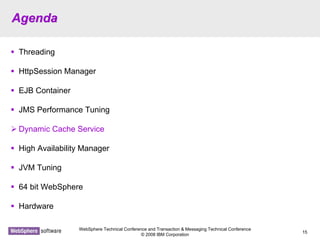 WebSphere Technical Conference and Transaction & Messaging Technical Conference
© 2008 IBM Corporation
15
AgendaAgenda
Threading
HttpSession Manager
EJB Container
JMS Performance Tuning
Dynamic Cache Service
High Availability Manager
JVM Tuning
64 bit WebSphere
Hardware
 