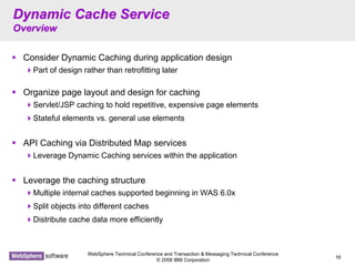 WebSphere Technical Conference and Transaction & Messaging Technical Conference
© 2008 IBM Corporation
16
Dynamic Cache ServiceDynamic Cache Service
OverviewOverview
Consider Dynamic Caching during application design
Part of design rather than retrofitting later
Organize page layout and design for caching
Servlet/JSP caching to hold repetitive, expensive page elements
Stateful elements vs. general use elements
API Caching via Distributed Map services
Leverage Dynamic Caching services within the application
Leverage the caching structure
Multiple internal caches supported beginning in WAS 6.0x
Split objects into different caches
Distribute cache data more efficiently
 