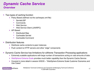 WebSphere Technical Conference and Transaction & Messaging Technical Conference
© 2008 IBM Corporation
17
Dynamic Cache ServiceDynamic Cache Service
OverviewOverview
Two types of caching function
Policy Based (defined via the cachespec.xml file)
• Servlet/JSP
• Commands
• Web Service
• Web Service Client (JAXRPC)
API Based
• Distributed Map
• Cacheable Servlet
• Cacheable Command
Distribution features
Distribute cache contents to peer instances
Push content to HTTP servers and other “edge” components
Dynamic Cache Service has limitations for eXtreme Transaction Processing applications
Extremely scalable applications with large number of transactions acting on vast amounts of data
WebSphere Extreme Scale provides much better capability than the Dynamic Cache Service
Covered in more detail in session WSI35 – “WebSphere Extreme Scale Customer Scenarios and
Use Cases”
 