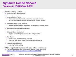 WebSphere Technical Conference and Transaction & Messaging Technical Conference
© 2008 IBM Corporation
18
Dynamic Cache ServiceDynamic Cache Service
Features in WebSphere 6.0/6.1Features in WebSphere 6.0/6.1
Dynamic Caching Features
Struts and Tiles Caching Support
Dynamic Content Provider
• Allows cacheable fragment to contain non-cacheable content
• An exit calls out when fragment retrieved to get dynamic content
Servlet and Object Cache Instances
• Multiple cached instances of the same servlet/object in a single server
Distributed Object Cache enhancements
Enhanced Cache Monitor tool
• Support new caching features, including multiple caches
Disk offload
• Allows cache to overflow to the hard disk
• Also, may save cache to disk when stopping WAS instance
Expanded policy definitions
• Including “static” caching
WAS 6.1 significantly improved disk cache offload performance!
This improvement has been backported to WAS 6.0.2 and WAS 5.1.1
http://www.ibm.com/support/docview.wss?uid=swg24013097
 